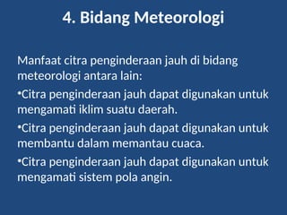 4. Bidang Meteorologi
Manfaat citra penginderaan jauh di bidang
meteorologi antara lain:
•Citra penginderaan jauh dapat digunakan untuk
mengamati iklim suatu daerah.
•Citra penginderaan jauh dapat digunakan untuk
membantu dalam memantau cuaca.
•Citra penginderaan jauh dapat digunakan untuk
mengamati sistem pola angin.
 