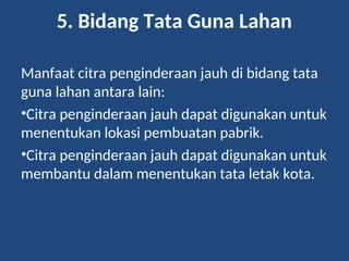5. Bidang Tata Guna Lahan
Manfaat citra penginderaan jauh di bidang tata
guna lahan antara lain:
•Citra penginderaan jauh dapat digunakan untuk
menentukan lokasi pembuatan pabrik.
•Citra penginderaan jauh dapat digunakan untuk
membantu dalam menentukan tata letak kota.
 