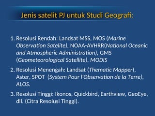 Jenis satelit
Jenis satelit PJ
PJ untuk Studi Geografi:
untuk Studi Geografi:
1. Resolusi Rendah: Landsat MSS, MOS (Marine
Observation Satelite), NOAA-AVHRR(National Oceanic
and Atmospheric Administration), GMS
(Geometeorological Satellite), MODIS
2. Resolusi Menengah: Landsat (Thematic Mapper),
Aster, SPOT (System Pour l'Observation de la Terre),
ALOS.
3. Resolusi Tinggi: Ikonos, Quickbird, Earthview, GeoEye,
dll. (Citra Resolusi Tinggi).
 