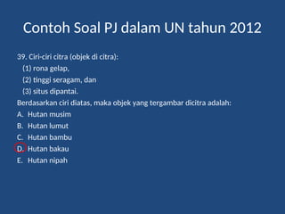 Contoh Soal PJ dalam UN tahun 2012
39. Ciri-ciri citra (objek di citra):
(1) rona gelap,
(2) tinggi seragam, dan
(3) situs dipantai.
Berdasarkan ciri diatas, maka objek yang tergambar dicitra adalah:
A. Hutan musim
B. Hutan lumut
C. Hutan bambu
D. Hutan bakau
E. Hutan nipah
 