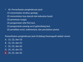 • 40. Pemanfaatan penginderaan jauh:
(1) menentukan struktur geologi,
(2) menentukan luas daerah dan kekuatan banjir
(3) pemetaan sungai,
(4) pengamatan sifat fisis laut,
(5) pengamatan pasang-surut gelombang laut,
(6) penelitian erosi, sedimentasi, dan perubahan pantai.
Pemanfaatan penginderaan jauh di bidang Oseanografi adalah nomor
A. (1), (2), dan (3)
B. (1), (3), dan (5)
C. (2), (3), dan (6)
D. (3), (4), dan (5)
E. (4), (5), dan (6)
 