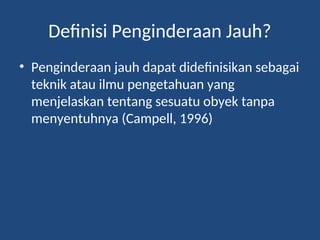Definisi Penginderaan Jauh?
• Penginderaan jauh dapat didefinisikan sebagai
teknik atau ilmu pengetahuan yang
menjelaskan tentang sesuatu obyek tanpa
menyentuhnya (Campell, 1996)
 