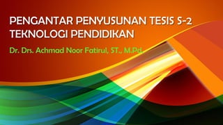 PENGANTAR PENYUSUNAN TESIS S-2
TEKNOLOGI PENDIDIKAN
Dr. Drs. Achmad Noor Fatirul, ST., M.Pd.
 