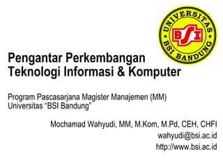 Pengantar Perkembangan
Teknologi Informasi & Komputer
Program Pascasarjana Magister Manajemen (MM)
Universitas “BSI Bandung”

           Mochamad Wahyudi, MM, M.Kom, M.Pd, CEH, CHFI
                                      wahyudi@bsi.ac.id
                                      http://www.bsi.ac.id
 