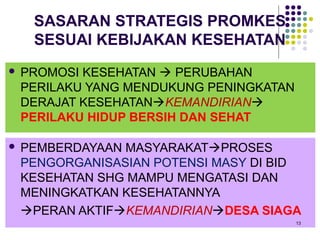 SASARAN STRATEGIS PROMKES
     SESUAI KEBIJAKAN KESEHATAN
   PROMOSI KESEHATAN  PERUBAHAN
    PERILAKU YANG MENDUKUNG PENINGKATAN
    DERAJAT KESEHATANKEMANDIRIAN
    PERILAKU HIDUP BERSIH DAN SEHAT

   PEMBERDAYAAN MASYARAKATPROSES
    PENGORGANISASIAN POTENSI MASY DI BID
    KESEHATAN SHG MAMPU MENGATASI DAN
    MENINGKATKAN KESEHATANNYA
    PERAN AKTIFKEMANDIRIANDESA SIAGA
                                          13
 