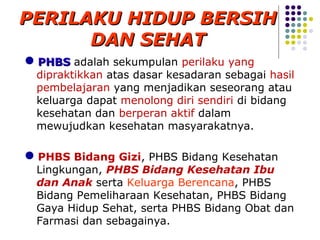 PERILAKU HIDUP BERSIH
      DAN SEHAT
PHBS adalah sekumpulan perilaku yang
 dipraktikkan atas dasar kesadaran sebagai hasil
 pembelajaran yang menjadikan seseorang atau
 keluarga dapat menolong diri sendiri di bidang
 kesehatan dan berperan aktif dalam
 mewujudkan kesehatan masyarakatnya.

PHBS Bidang Gizi, PHBS Bidang Kesehatan
 Lingkungan, PHBS Bidang Kesehatan Ibu
 dan Anak serta Keluarga Berencana, PHBS
 Bidang Pemeliharaan Kesehatan, PHBS Bidang
 Gaya Hidup Sehat, serta PHBS Bidang Obat dan
 Farmasi dan sebagainya.
 