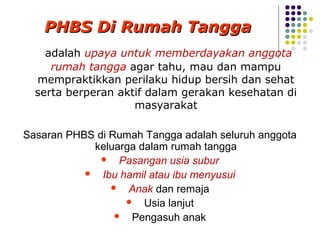 PHBS Di Rumah Tangga
    adalah upaya untuk memberdayakan anggota
     rumah tangga agar tahu, mau dan mampu
  mempraktikkan perilaku hidup bersih dan sehat
  serta berperan aktif dalam gerakan kesehatan di
                    masyarakat

Sasaran PHBS di Rumah Tangga adalah seluruh anggota
            keluarga dalam rumah tangga
               Pasangan usia subur
            Ibu hamil atau ibu menyusui
                 Anak dan remaja
                   Usia lanjut
                  Pengasuh anak
 