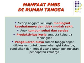 MANFAAT PHBS
       DI RUMAH TANGGA

     Setiap anggota keluarga meningkat
   kesehatannya dan tidak mudah sakit.
      Anak tumbuh sehat dan cerdas

   Produktivitas kerja anggota keluarga
                  meningkat
  Pengeluaran biaya rumah tangga dapat
  difokuskan untuk pemenuhan gizi keluarga,
pendidikan dan modal usaha untuk peningkatan
              pendapatan keluarga
 