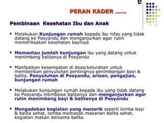 PERAN KADER ……

Pembinaan Kesehatan Ibu dan Anak

   Melakukan Kunjungan rumah kepada ibu nifas yang tidak
    datang ke Posyandu dan menganjurkan agar rutin
    memeriksakan kesehatan bayinya

   Memantau jumlah kunjungan ibu yang datang untuk
    menimbang balitanya di Posyandu

   Manfaatkan kesempatan di desa/kelurahan untuk
    memberikan penyuluhan pentingnya penimbangan bayi &
    balita. Penyuluhan di Posyandu, arisan, pengajian,
    kunjungan rumah

   Melakukan kunjungan rumah kepada ibu yang tidak datang
    ke Posyandu membawa balitanya dan menganjurkan agar
    rutin menimbang bayi & balitanya di Posyandu

   Mengadakan kegiatan yang menarik seperti lomba bayi
    & balita sehat, lomba memasak makanan balita sehat,
    kegiatan makan bersama balita.
 