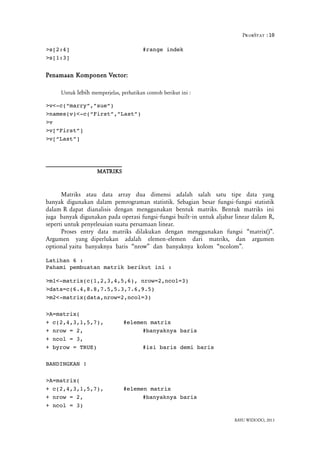 ProbStat :10
>s[2:4] #range indek
>s[1:3]
Penamaan Komponen Vector:
Untuk lebih memperjelas, perhatikan contoh berikut ini :
>v<­c(“marry”,”sue”)
>names(v)<­c(“First”,”Last”)
>v
>v[“First”]
>v[“Last”]
MATRIKS
Matriks atau data array dua dimensi adalah salah satu tipe data yang
banyak digunakan dalam pemrograman statistik. Sebagian besar fungsi fungsi statistik‐
dalam R dapat dianalisis dengan menggunakan bentuk matriks. Bentuk matriks ini
juga banyak digunakan pada operasi fungsi fungsi built in untuk aljabar linear dalam R,‐ ‐
seperti untuk penyelesaian suatu persamaan linear.
Proses entry data matriks dilakukan dengan menggunakan fungsi “matrix()”.
Argumen yang diperlukan adalah elemen elemen dari matriks, dan argumen‐
optional yaitu banyaknya baris “nrow” dan banyaknya kolom “ncolom”.
Latihan 6 :
Pahami pembuatan matrik berikut ini :
>m1<­matrix(c(1,2,3,4,5,6), nrow=2,ncol=3)
>data=c(6.4,8.8,7.5,5.3,7.6,9.5)
>m2<­matrix(data,nrow=2,ncol=3)
>A=matrix(
+ c(2,4,3,1,5,7), #elemen matrix
+ nrow = 2, #banyaknya baris
+ ncol = 3,
+ byrow = TRUE) #isi baris demi baris
BANDINGKAN !
>A=matrix(
+ c(2,4,3,1,5,7), #elemen matrix
+ nrow = 2, #banyaknya baris
+ ncol = 3)
BAYU WIDODO, 2013
 