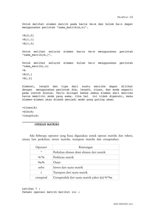 ProbStat :11
Untuk melihat elemen matrik pada baris ke­m dan kolom ke­n dapat
menggunakan perintah “nama_matrik[m,n]”.
>A[2,2]
>A[1,1]
>A[1,3]
Untuk   melihat   seluruh   elemen   baris   ke­m   menggunakan   perintah
“nama_matrik[m,]”.
Untuk   melihat   seluruh   elemen   kolom   ke­n   menggunakan   perintah
“nama_matrik[,n]
>A
>A[2,]
>A[,2]
Dimensi,  length  dan  tipe  dari  suatu  matriks  dapat  dilihat
dengan  menggunakan perintah dim, length, class, dan mode seperti
pada contoh diatas. Perlu diingat bahwa semua elemen dari matriks
harus memiliki mode yang sama. Jika hal  ini tidak dipenuhi, maka
elemen elemen akan diubah menjadi mode yang paling umum. ‐
>class(A)
>dim(A)
>length(A)
OPERASI MATRIKS
Ada beberapa operator yang biasa digunakan untuk operasi matriks dan vektor,
antara lain perkalian, invers matriks, transpose matriks dan crossproduct.
Operator Keterangan
* Perkalian elemen demi elemen dari matrik
%*% Perklaian matrik
%o% Outer
solve Invers dari suatu matrik
t Transpose dari suatu matrik
crossprod Crossproduk dari suatu matrik yakni t(x) %*%x
Latihan 7 :
Pahami operasi matrik berikut ini :
BAYU WIDODO, 2013
 