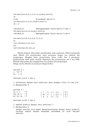 ProbStat :12
>A<­matrix(c(2,4,1,3,5,7),nrow=3,ncol=2)
>A
>t(A) #transpose matrik A
>C<­matrix(c(7,4,2),nrow=3,ncol=1)
>A ; C
>cbind(A,C) #menggabungkan kolom matrik A dan C
>D<­matrix(c(6,2),nrow=1,ncol=2)
>rbind(A,D) #menggabungkan baris matrik A dan C
>a<­matrix(c(2,3,4,5,6,7),2,3)
>a
>a1<­cbind(a,c(10,12))
>a1
>a2<­cbind(c(23,24),a)
Matriks berguna sekali dalam menyelesaikan suatu persamaan. Dalam matematika
dasar dikenal cara menyelesaikan suatu persamaan dengan cara subtitusi dan
pengurangan. Mungkin kalau persamaannya hanya terdiri dari 2 persamaan,
penyelesainnya tidak terlalu masalah. Bagaimana jika persamaannya ada 3 atau lebih.
Menjadi tidak praktis jika menggunakan cara subtitusi dan pengurangan.
Sebagi contoh, diketahui 2 persamaan sebagai berikut :
Latihan 8 :
x + 4y = 9
2x + y = 4
Tentukan nilai x dan y
1. Selesaikan dengan cara subtitusi akan didapat nilai x=1 dan y=2.
2. Menggunakan R
Latihan 9 :
7x – y – z = 0
10x – 2y + z = 8
6x + 3y – 2z = 7
Tentukan nilai x dan y
1. Apakah praktis dengan cara subtitusi ?
2. Menggunakan R
Dengan matriks kita dapat menyelesaikannya dengan lebih praktis.
Caranya   adalah   dengan   mengubah   persamaan   di   atas   menjadi
matriks.
BAYU WIDODO, 2013
(
7 −1 −1
10 −2 1
6 3 −2
) (
x
y
z
) =
(
0
8
7
)
 