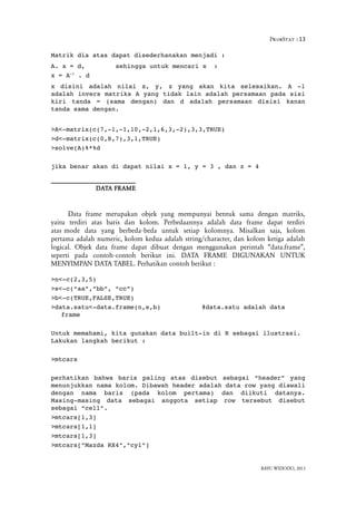 ProbStat :13
Matrik dia atas dapat disederhanakan menjadi :
A. x = d,  sehingga untuk mencari x  :
x = A­1
 . d
x  disini  adalah  nilai  x,   y,  z  yang   akan  kita  selesaikan.   A  ­1
adalah invers matriks A yang tidak lain adalah persamaan pada sisi
kiri   tanda   =  (sama   dengan)   dan   d  adalah   persamaan  disisi   kanan
tanda sama dengan.
>A<­matrix(c(7,­1,­1,10,­2,1,6,3,­2),3,3,TRUE)
>d<­matrix(c(0,8,7),3,1,TRUE)
>solve(A)%*%d
jika benar akan di dapat nilai x = 1, y = 3 , dan z = 4
DATA FRAME
Data frame merupakan objek yang mempunyai bentuk sama dengan matriks,
yaitu terdiri atas baris dan kolom. Perbedaannya adalah data frame dapat terdiri
atas mode data yang berbeda beda untuk setiap kolomnya. Misalkan saja, kolom‐
pertama adalah numeric, kolom kedua adalah string/character, dan kolom ketiga adalah
logical. Objek data frame dapat dibuat dengan menggunakan perintah “data.frame”,
seperti pada contoh contoh berikut ini. DATA FRAME DIGUNAKAN UNTUK‐
MENYIMPAN DATA TABEL. Perhatikan contoh berikut :
>n<­c(2,3,5)
>s<­c(“aa”,”bb”, “cc”)
>b<­c(TRUE,FALSE,TRUE)
>data.satu<­data.frame(n,s,b) #data.satu adalah data 
frame
Untuk memahami, kita gunakan data built­in di R sebagai ilustrasi. 
Lakukan langkah berikut :
>mtcars
perhatikan bahwa baris paling atas disebut sebagai “header” yang
menunjukkan nama kolom. Dibawah header adalah data row yang diawali
dengan   nama   baris   (pada   kolom   pertama)   dan   diikuti   datanya.
Masing­masing   data   sebagai   anggota   setiap   row   tersebut   disebut
sebagai “cell”.
>mtcars[1,3]
>mtcars[1,1]
>mtcars[1,3]
>mtcars["Mazda RX4","cyl"]
BAYU WIDODO, 2013
 