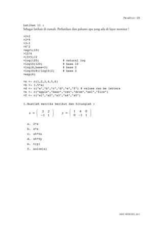 ProbStat :15
Latihan 11 :
Sebagai latihan di rumah. Perhatikan dan pahami apa yang ada di layar monitor !
>2+2
>3*9
>3­1
>4^2
>sqrt(10)
>12/6
>(3+5)/2
>log(120)  # natural log
>log10(120)  # base 10
>log(8,base=2)  # base 2
>log10(8)/log10(2)  # base 2
>exp(6)
>a <­ c(1,2,3,4,5,6)
>b <­ 1.5*a; 
>d <­ c("a","b","c","d","e","f") # values can be letters
>e <­ c("apple","bear","cat","drum","eel","fire")
>f <­ c("a1","a2","a3","a4","a5")
1.Buatlah matriks berikut dan hitunglah :
a. 2*x
b. x*x
c. x%*%x
d. x%*%y
e. t(y)
f. solve(x)
BAYU WIDODO, 2013
x = ( 3 2
−1 1 ) y = ( 1 4 0
0 −1 1 )
 