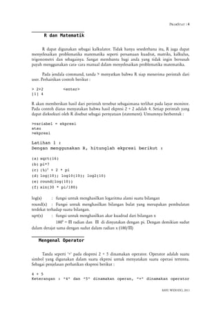 ProbStat :4
R dan Matematik
R dapat digunakan sebagai kalkulator. Tidak hanya sesederhana itu, R juga dapat
menyelesaikan problematika matematika seperti persamaan kuadrat, matriks, kalkulus,
trigonometri dan sebagainya. Sangat membantu bagi anda yang tidak ingin bersusah
payah menggunakan cara- cara manual dalam menyelesaikan problematika matematika.
Pada jendala command, tanda > menyatkan bahwa R siap menerima perintah dari
user. Perhaitikan contoh berikut :
> 2+2  <enter>
[1] 4 
R akan memberikan hasil dari perintah tersebut sebagaimana terlihat pada layar monitor.
Pada contoh diatas menyatakan bahwa hasil ekpresi 2 + 2 adalah 4. Setiap perintah yang
dapat dieksekuri oleh R disebut sebagai pernyataan (statement). Umumnya berbentuk :
>variabel = ekpresi
atau
>ekpresi
Latihan 1 :
Dengan menggunakan R, hitunglah ekpresi berikut :
(a) sqrt(16)
(b) pi*7
(c) (½)2
 + 2 * pi
(d) log(10); log10(10); log2(10)
(e) round(log(10))
(f) sin(30 * pi/180)
log(x) : fungsi untuk menghasilkan logaritma alami suatu bilangan
round(x) : Fungsi untuk menghasilkan bilangan bulat yang merupakan pembulatan
terdekat terhadap suatu bilangan.
sqrt(x) : fungsi untuk menghasilkan akar kuadrad dari bilangan x
1800
=  radian dan didinyatakan dengan pi. Dengan demikian sudut
dalam derajat sama dengan sudut dalam radian x (180/)
Mengenal Operator
Tanda seperti '+' pada ekspresi 2 + 5 dinamakan operator. Operator adalah suatu
simbol yang digunakan dalam suatu ekpresi untuk menyatakan suatu operasi tertentu.
Sebagai penjelasan perhatikan ekspresi berikut :
4 + 5
Keterangan : “4” dan “5” dinamakan operan, “+” dinamakan operator
BAYU WIDODO, 2013
 