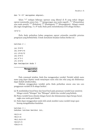 ProbStat :5
dan “4 +5” merupakan ekpresi.
Selain “+” terdapat beberapa opertaor yang dikenal di R yang terkait dengan
operasi matematika antara lain : “-” (pengurangan atau tanda negatif) , “+” (Penjumlahan
atau tanda positif), “*” (Perkalian), “/” (Pembagian), “^” (Perpangkatan) . Sebagai contoh
jika ingin menghitung : 5 x 42,
maka Anda perlu menuliskannya di R sebagai berikut :
>5*4^2
Perlu Anda perhatikan bahwa pengerjaan operasi aritmetika memiliki prioritas
pengerjaan yang berbeda-beda. Untuk memahami kerjakan latihan berikut ini :
Latihan 2 :
(a) 3+4*2
(b) 2+8*1+4
(c) (2+4)*2
(d) 2+9/3
(e) 4^2­1
(f) 2+4*2
Apa kesimpulan Anda ?
Menggunakan
variabel
Pada command window, Anda bisa menggunakan variabel. Variabel adalah suatu
nama yang dapat dipakai untuk menyimpan suatu nilai dan nilai yang ada didalamnya
dapat diubah sewaktu-waktu.
Sebelum menggunakan variabel, perlu Anda perhatikan aturan atau tata cara
penggunaan variabel di R sebagai berikut :
(a) R membedakan huruf besar dan huruf kecil pada penamaan variabel (case sensitive).
Sebagai contoh “bilangan” dan “Bilangan” adalah dua variabel yang berbeda.
(b) Nama variabel harus dimulai dengan huruf, dan kelanjutannya dapat berupa huruf,
angka atau tanda garis bawah.
(c) Anda dapat menggunakan tanda titik untuk memberi nama variabel tetapi spasi
kosong mengakibatkan kesalahan.
Latihan 3 :
Lakukan latihan berikut ini.
>bil<­4
>Bil<­6
>Bil.bil<­8
>bil2<­5
>2bil<­5
BAYU WIDODO, 2013
 