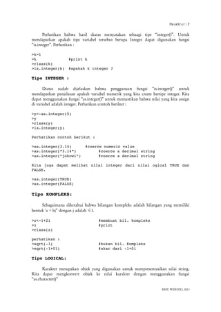 ProbStat :7
Perhatikan bahwa hasil diatas menyatakan sebaagi tipe “integer()”. Untuk
mendapatkan apakah tipe variabel tersebut berupa Integer dapat digunakan fungsi
“is.integer”. Perhatikan :
>k=1
>k #print k
>class(k)
>is.integer(k) #apakah k integer ?
Tipe INTEGER :
Diatas sudah dijelaskan bahwa penggunaan fungsi “is.integer()” untuk
mendapatkan penjelasan apakah variabel numerik yang kita create bertipe integer. Kita
dapat menggunakan fungsi “as.integer()” untuk memastikan bahwa nilai yang kita assign
di variabel adalah integer. Perhatikan contoh berikut :
>y<­as.integer(5)
>y
>class(y)
>is.integer(y)
Perhatikan contoh berikut :
>as.integer(3.14) #coerce numeric value
>as.integer(“3.14”) #coerce a decimal string
>as.integer(“jokowi”) #coerce a decimal string
Kita juga dapat melihat nilai integer dari nilai ogical TRUE dan
FALSE.
>as.integer(TRUE)
>as.integer(FALSE)
Tipe KOMPLEKS:
Sebagaimana diketahui bahwa bilangan kompleks adalah bilangan yang memiliki
bentuk 'a + bj” dengan j adalah -1.
>z<­1+2i #membuat bil. kompleks
>z #print
>class(z)
perhatikan :
>sqrt(­1) #bukan bil. Kompleks
>sqrt(­1+01) #akar dari ­1+0i
Tipe LOGICAL:
Karakter merupakan objek yang digunakan untuk merepresentasikan nilai string.
Kita dapat mengkonvert objek ke nilai karakter dengan menggunakan fungsi
“as.character()”
BAYU WIDODO, 2013
 