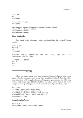 ProbStat :8
>x<­3.14
>x
>class(x)
>x<­as.character(x)
>class(x)
Dua karakter dapat digabungkan dengan fungsi 'paste”
>fname=”Joe” ;lname=”smith)
>paste(fname,lname)
>paste(lname,fname)
Tipe Logical:
Tipe logical sering digunakan untuk membandingkan dua variabel. Sebagai
contoh :
>x<­1 ; y<­5
>z<­x>y
>z
>class(z)
Standard   logical   operations   are   "&"   (and),   "|"   (or),   "!"
(negation), and || (XOR)
>u<­TRUE ; v<­FLASE
>u & v
>!u
>!v
VECTOR
Vektor merupakan suatu array atau himpunan bilangan, character atau string,
logical value, dan merupakan objek paling dasar yang dikenal dalam R. Pada data vektor
harus digunakan mode tunggal pada data, sehingga gabungan dua data atau lebih yang
berbeda mode tidak dapat dilakukan kedalam satu objek vektor. Elemen dari vector
sering disebut sebagai “komponen”. Untuk membuat vector digunakan fungsi “c()”.
>c(2,3,5)
>c(TRUE, FALSE, TRUE,TRUE,FALSE)
>c(“aaa”,”bbb”,”ccc”,”ddd”,”eee”)
>length(c(“aaa”,”bbb”,”ccc”,”ddd”,”eee”))
>length(c(TRUE, FALSE, TRUE,TRUE,FALSE))
>length(c(2,3,5))
Menggabungkan Vector:
>y<­c(2,3,5)
>x<­c(“aaa”,”bbb”,”ccc”,”ddd”,”eee”)
BAYU WIDODO, 2013
 
