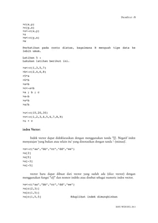 ProbStat :9
>c(x,y)
>c(y,x)
>z<­c(x,y)
>z
>w<­c(y,x)
>w
Perhatikan   pada   conto   diatas,   bagaimana   R   menguah   tipe   data   ke
lebih umum.
Latihan 5 :
Lakukan latihan berikut ini.
>a<­c(1,3,5,7)
>b<­c(2,4,6,8)
>5*a
>6*b
>a+b
>c<­a+b
>a ; b ; c
>a­b
>a*b
>a/b
>u<­c(10,20,30)
>v<­c(1,2,3,4,5,6,7,8,9)
>u + v
index Vector:
Indek vector dapat dideklarasikan dengan menggunakan tanda “[]'. Negatif index
menyatajan 'yang bukan atau selain itu' yang dinotasikan dengan tanda '- (minus)'.
>s<­c(“aa”,”bb”,”cc”,”dd”,”ee”)
>s[3]
>s[5]
>s[­3]
>s[­5]
vector baru dapat dibuat dari vector yang sudah ada (slice vector) dengan
menggunakan fungsi “c()” dan nomor indeks atau disebut sebagai numeric index vector.
>s<­c(“aa”,”bb”,”cc”,”dd”,”ee”)
>s[c(2,3)]
>s[c(1,5)]
>s[c(1,5,5] #duplikat indek dimungkinkan
BAYU WIDODO, 2013
 