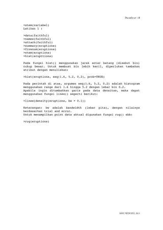 ProbStat :4
>stem(variabel)
Latihan 1 :
>data(faithful) 
>names(faithful) 
>attach(faithful)
>summary(eruptions) 
>fivenum(eruptions) 
>stem(eruptions)
>hist(erupttions)
Pada   fungsi   hist()   menggunakan   jarak   antar   batang  (disebut   bin)
cukup  besar.   Untuk   membuat   bin   lebih   kecil,   diperlukan   tambahan
atribut dengan menuliskan:
>hist(eruptions, seq(1.6, 5.2, 0.2), prob=TRUE)
Pada perintah di atas, argumen seq(1.6, 5.2, 0.2) adalah histogram
menggunakan range dari 1.6 hingga 5.2 dengan lebar bin 0.2.
Apabila   ingin   ditambahkan   garis   pada   data   densitas,   maka   dapat
menggunakan fungsi lines() seperti berikut:
>lines(density(eruptions, bw = 0.1))
Keterangan:   bw   adalah   bandwidth   (lebar   pita),   dengan   nilainya
berdasarkan trial and error.
Untuk menampilkan point data aktual digunakan fungsi rug() sbb:
>rug(eruptions)
BAYU WIDODO, 2013
 