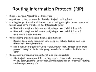 Routing Information Protocol (RIP)
• Dikenal dengan Algoritma Bellman-Ford
• Algoritma tertua, terkenal lambat dan terjadi routing loop
• Routing Loop : Suatu kondisi antar router saling mengira untuk mencapai
tujuan yang sama melalui router tetangga tersebut
– RouterA mengira untuk mencapai jaringan xxx melalui RouterB
– RouterB mengira untuk mencapai jaringan xxx melalui RouterA
– Bisa terjadi antar 3 router
• Untuk memperbaiki kinerja dikenal split horizon
– Router tidak perlu mengirim data yang pernah dia terima dari jalur
dimana dia mengirim data
– Misal router mengirim routing melalui eth0, maka router tidak akan
pernah mengirim balik data yang pernah dia dapatkan dari interface
eth0
• Untuk mempercepat proses dikenal juga trigger update
– Jika terjadi perubahan info routing, router tidak perlu menunggu
waktu selang normal untuk mengirimkan perubahan informasi routing
tapi sesegera mungkin
 