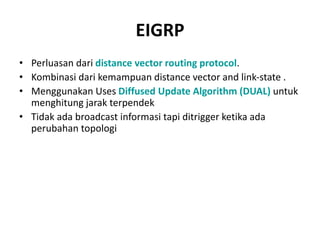 EIGRP
• Perluasan dari distance vector routing protocol.
• Kombinasi dari kemampuan distance vector and link-state .
• Menggunakan Uses Diffused Update Algorithm (DUAL) untuk
menghitung jarak terpendek
• Tidak ada broadcast informasi tapi ditrigger ketika ada
perubahan topologi
 