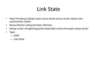 Link State
• Pada Prinsipnya Setiap router harus kenal semua router dalam satu
autonomous sistem
• Semua Router saling bertukar infomasi
• Setiap router menghitung jarak terpendek untuk mencapai setiap router
• Type :
– OSPF
– Link State
 