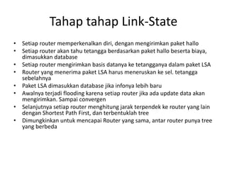 Tahap tahap Link-State
• Setiap router memperkenalkan diri, dengan mengirimkan paket hallo
• Setiap router akan tahu tetangga berdasarkan paket hallo beserta biaya,
dimasukkan database
• Setiap router mengirimkan basis datanya ke tetangganya dalam paket LSA
• Router yang menerima paket LSA harus meneruskan ke sel. tetangga
sebelahnya
• Paket LSA dimasukkan database jika infonya lebih baru
• Awalnya terjadi flooding karena setiap router jika ada update data akan
mengirimkan. Sampai convergen
• Selanjutnya setiap router menghitung jarak terpendek ke router yang lain
dengan Shortest Path First, dan terbentuklah tree
• Dimungkinkan untuk mencapai Router yang sama, antar router punya tree
yang berbeda
 