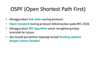 OSPF (Open Shortest Path First)
• Menggunakan link-state routing protocol.
• Open standard routing protocol didiskripsikan pada RFC 2328.
• Menggunakan SPF algorithm untuk menghitung biaya
terendah ke tujuan.
• Jika terjadi perubahan topologi terjadi Routing updates
dengan sistem flooded
 