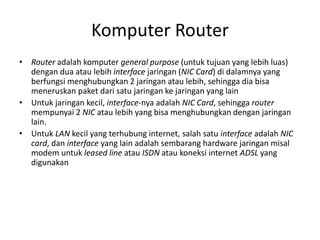 Komputer Router
• Router adalah komputer general purpose (untuk tujuan yang lebih luas)
dengan dua atau lebih interface jaringan (NIC Card) di dalamnya yang
berfungsi menghubungkan 2 jaringan atau lebih, sehingga dia bisa
meneruskan paket dari satu jaringan ke jaringan yang lain
• Untuk jaringan kecil, interface-nya adalah NIC Card, sehingga router
mempunyai 2 NIC atau lebih yang bisa menghubungkan dengan jaringan
lain.
• Untuk LAN kecil yang terhubung internet, salah satu interface adalah NIC
card, dan interface yang lain adalah sembarang hardware jaringan misal
modem untuk leased line atau ISDN atau koneksi internet ADSL yang
digunakan
 