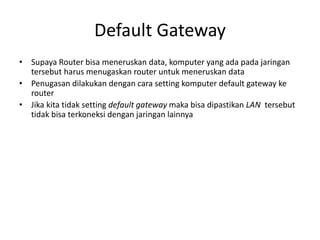 Default Gateway
• Supaya Router bisa meneruskan data, komputer yang ada pada jaringan
tersebut harus menugaskan router untuk meneruskan data
• Penugasan dilakukan dengan cara setting komputer default gateway ke
router
• Jika kita tidak setting default gateway maka bisa dipastikan LAN tersebut
tidak bisa terkoneksi dengan jaringan lainnya
 