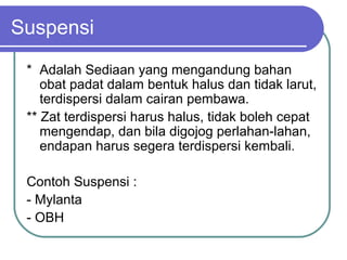 Suspensi
* Adalah Sediaan yang mengandung bahan
obat padat dalam bentuk halus dan tidak larut,
terdispersi dalam cairan pembawa.
** Zat terdispersi harus halus, tidak boleh cepat
mengendap, dan bila digojog perlahan-lahan,
endapan harus segera terdispersi kembali.
Contoh Suspensi :
- Mylanta
- OBH

 