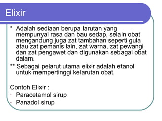 Elixir
* Adalah sediaan berupa larutan yang
mempunyai rasa dan bau sedap, selain obat
mengandung juga zat tambahan seperti gula
atau zat pemanis lain, zat warna, zat pewangi
dan zat pengawet dan digunakan sebagai obat
dalam.
** Sebagai pelarut utama elixir adalah etanol
untuk mempertinggi kelarutan obat.
Contoh Elixir :
- Paracetamol sirup
- Panadol sirup

 