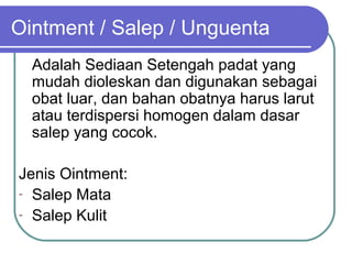 Ointment / Salep / Unguenta
Adalah Sediaan Setengah padat yang
mudah dioleskan dan digunakan sebagai
obat luar, dan bahan obatnya harus larut
atau terdispersi homogen dalam dasar
salep yang cocok.
Jenis Ointment:
- Salep Mata
- Salep Kulit

 
