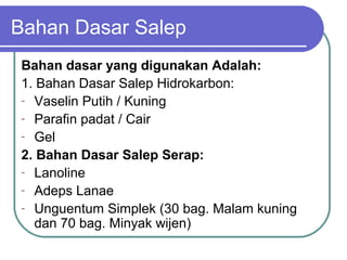 Bahan Dasar Salep
Bahan dasar yang digunakan Adalah:
1. Bahan Dasar Salep Hidrokarbon:
- Vaselin Putih / Kuning
- Parafin padat / Cair
- Gel
2. Bahan Dasar Salep Serap:
- Lanoline
- Adeps Lanae
- Unguentum Simplek (30 bag. Malam kuning
dan 70 bag. Minyak wijen)

 