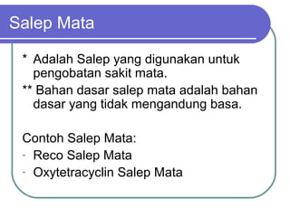 Salep Mata
* Adalah Salep yang digunakan untuk
pengobatan sakit mata.
** Bahan dasar salep mata adalah bahan
dasar yang tidak mengandung basa.
Contoh Salep Mata:
- Reco Salep Mata
- Oxytetracyclin Salep Mata

 