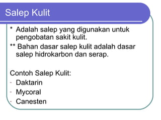 Salep Kulit
* Adalah salep yang digunakan untuk
pengobatan sakit kulit.
** Bahan dasar salep kulit adalah dasar
salep hidrokarbon dan serap.
Contoh Salep Kulit:
- Daktarin
- Mycoral
- Canesten

 