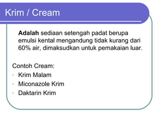 Krim / Cream
Adalah sediaan setengah padat berupa
emulsi kental mengandung tidak kurang dari
60% air, dimaksudkan untuk pemakaian luar.
Contoh Cream:
- Krim Malam
- Miconazole Krim
- Daktarin Krim

 