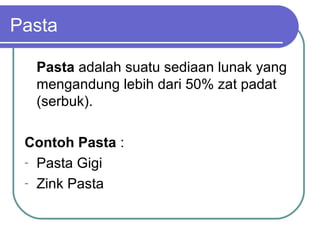 Pasta
Pasta adalah suatu sediaan lunak yang
mengandung lebih dari 50% zat padat
(serbuk).
Contoh Pasta :
- Pasta Gigi
- Zink Pasta

 