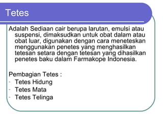 Tetes
Adalah Sediaan cair berupa larutan, emulsi atau
suspensi, dimaksudkan untuk obat dalam atau
obat luar, digunakan dengan cara meneteskan
menggunakan penetes yang menghasilkan
tetesan setara dengan tetesan yang dihasilkan
penetes baku dalam Farmakope Indonesia.
Pembagian Tetes :
- Tetes Hidung
- Tetes Mata
- Tetes Telinga

 
