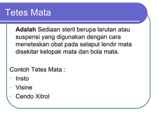 Tetes Mata
Adalah Sediaan steril berupa larutan atau
suspensi yang digunakan dengan cara
meneteskan obat pada selaput lendir mata
disekitar kelopak mata dan bola mata.
Contoh Tetes Mata :
- Insto
- Visine
- Cendo Xitrol

 