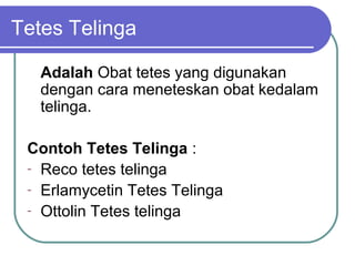 Tetes Telinga
Adalah Obat tetes yang digunakan
dengan cara meneteskan obat kedalam
telinga.
Contoh Tetes Telinga :
- Reco tetes telinga
- Erlamycetin Tetes Telinga
- Ottolin Tetes telinga

 