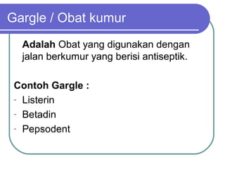 Gargle / Obat kumur
Adalah Obat yang digunakan dengan
jalan berkumur yang berisi antiseptik.
Contoh Gargle :
- Listerin
- Betadin
- Pepsodent

 