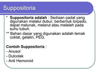 Suppositoria
* Suppositoria adalah : Sediaan padat yang
digunakan melalui dubur, berbentuk torpedo,
dapat melunak, melarut atau meleleh pada
suhu tubuh.
** Bahan dasar yang digunakan adalah lemak
coklat, gelatin, PEG.
Contoh Suppositoria :
- Anusol
- Dulcolak
- Anti Hemoroid

 