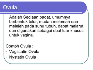 Ovula
Adalah Sediaan padat, umumnya
berbentuk telur, mudah melemah dan
meleleh pada suhu tubuh, dapat melarut
dan digunakan sebagai obat luar khusus
untuk vagina.
Contoh Ovula :
- Vagistatin Ovula
- Nystatin Ovula

 