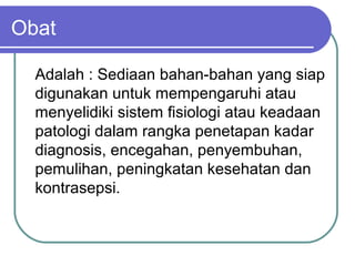 Obat
Adalah : Sediaan bahan-bahan yang siap
digunakan untuk mempengaruhi atau
menyelidiki sistem fisiologi atau keadaan
patologi dalam rangka penetapan kadar
diagnosis, encegahan, penyembuhan,
pemulihan, peningkatan kesehatan dan
kontrasepsi.

 
