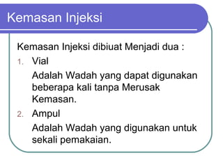 Kemasan Injeksi
Kemasan Injeksi dibiuat Menjadi dua :
1. Vial
Adalah Wadah yang dapat digunakan
beberapa kali tanpa Merusak
Kemasan.
2. Ampul
Adalah Wadah yang digunakan untuk
sekali pemakaian.

 