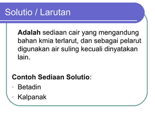Solutio / Larutan
Adalah sediaan cair yang mengandung
bahan kmia terlarut, dan sebagai pelarut
digunakan air suling kecuali dinyatakan
lain.
Contoh Sediaan Solutio:
- Betadin
- Kalpanak

 