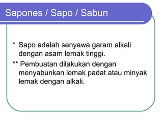 Sapones / Sapo / Sabun
* Sapo adalah senyawa garam alkali
dengan asam lemak tinggi.
** Pembuatan dilakukan dengan
menyabunkan lemak padat atau minyak
lemak dengan alkali.

 