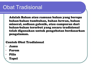 Obat Tradisional
Adalah Bahan atau ramuan bahan yang berupa
bahan-bahan tumbuhan, bahan hewan, bahan
mineral, sediaan galenik, atau campuran dari
bahan-bahan tersebut yang secara tradisional
telah digunakan untuk pengobatan berdasarkan
pengalaman.
Contoh Obat Tradisional
- Jamu
- Parem
- Pilis
- Tapel

 